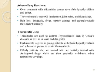 Adverse Drug Reactions:
 Over treatment with thioamides causes reversible hypothyroidism
and goiter.
 They commonly cause GI intolerance, joint pains, and skin rashes.
 Hair loss, dysgeusia, fever, hepatic damage and agranulocytosis
may occur but rarely.
Therapeutic Uses:
 Thioamides are used to control Thyrotoxicosis seen in Grave’s
diseases as well as in toxic nodular goiter.
 Carbimazole is given in young patients with florid hyperthyroidism
and substantial goiters to render them euthroid.
 Elderly patients who are treated with are initially treated with
Antithyroid drugs which are then gradually withdrawn when
response to develops.
31
 