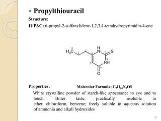  Propylthiouracil
Structure:
IUPAC: 6-propyl-2-sulfanylidene-1,2,3,4-tetrahydropyrimidin-4-one
Properties:
White crystalline powder of starch-like appearance to eye and to
touch, Bitter taste, practically insoluble in
ether, chloroform, benzene; freely soluble in aqueous solution
of ammonia and alkali hydroxides
32
Molecular Formula: C7H10N2OS
 