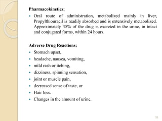 Pharmacokinetics:
 Oral route of administration, metabolized mainly in liver,
Propylthiouracil is readily absorbed and is extensively metabolized.
Approximately 35% of the drug is excreted in the urine, in intact
and conjugated forms, within 24 hours.
Adverse Drug Reactions:
 Stomach upset,
 headache, nausea, vomiting,
 mild rash or itching,
 dizziness, spinning sensation,
 joint or muscle pain,
 decreased sense of taste, or
 Hair loss.
 Changes in the amount of urine.
33
 
