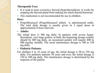 Therapeutic Uses:
 It is used to treat overactive thyroid (hyperthyroidism). It works by
stopping the thyroid gland from making too much thyroid hormone.
 This medication is not recommended for use in children.
Dose:
 Propylthiouracil (Propylthiouracil tablet) is administered orally.
The total daily dosage is usually given in 3 equal doses at
approximately 8-hour intervals.
 Adults:
The initial dose is 300 mg daily. In patients with severe hyper-
thyroidism, very large goiters, or both, the beginning dosage usually
should be 400 mg daily, an occasional patient will require 600 to
900 mg/day initially. The usual maintenance dosage is 100 to 150
mg daily.
 Pediatric Patients:
For children 6 to 10 years of age, the initial dosage is 50 to 150 mg
daily. For pediatric patients 10 years and over, the initial dosage is
150 to 300 mg daily. The maintenance dosage is determined by the
response of the patient.
34
 