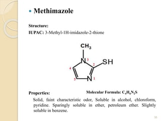  Methimazole
Structure:
IUPAC: 3-Methyl-1H-imidazole-2-thione
Properties:
Solid, faint characteristic odor, Soluble in alcohol, chloroform,
pyridine. Sparingly soluble in ether, petroleum ether. Slightly
soluble in benzene.
35
Molecular Formula: C4H6N2S
 