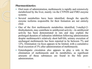 Pharmacokinetics:
 Oral route of administration, methimazole is rapidly and extensively
metabolized by the liver, mainly via the CYP450 and FMO enzyme
systems.
 Several metabolites have been identified, though the specific
enzyme isoforms responsible for their formation are not entirely
clear.
 One of the first methimazole metabolites identified, 3-methyl-2-
thiohydantoin, may contribute to antithyroid activity - its antithyroid
activity has been demonstrated in rats and may explain the
prolonged duration of iodination inhibition following administration
despite methimazole's relatively short half-life, urinary excretion of
unchanged methimazole has been reported to be between 7% and
12%. Elimination via feces appears to be limited, with a cumulative
fecal excretion of 3% after administration of methimazole.
 Enterohepatic circulation also appears to play a role in the
elimination of methimazole and its metabolites, as significant
amounts of these substances are found in the bile post-
administration.
36
 