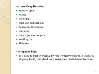 Adverse Drug Reactions:
 stomach upset,
 nausea,
 vomiting,
 mild skin rash/itching,
 headache, drowsiness,
 dizziness,
 muscle/joint/nerve pain,
 swelling, or
 Hair loss.
Therapeutic Uses:
 It is used to treat overactive thyroid (hyperthyroidism). It works by
stopping the thyroid gland from making too much thyroid hormone.
37
 