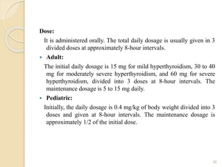 Dose:
It is administered orally. The total daily dosage is usually given in 3
divided doses at approximately 8-hour intervals.
 Adult:
The initial daily dosage is 15 mg for mild hyperthyroidism, 30 to 40
mg for moderately severe hyperthyroidism, and 60 mg for severe
hyperthyroidism, divided into 3 doses at 8-hour intervals. The
maintenance dosage is 5 to 15 mg daily.
 Pediatric:
Initially, the daily dosage is 0.4 mg/kg of body weight divided into 3
doses and given at 8-hour intervals. The maintenance dosage is
approximately 1/2 of the initial dose.
38
 