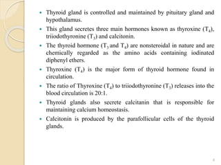  Thyroid gland is controlled and maintained by pituitary gland and
hypothalamus.
 This gland secretes three main hormones known as thyroxine (T4),
triiodothyronine (T3) and calcitonin.
 The thyroid hormone (T3 and T4) are nonsteroidal in nature and are
chemically regarded as the amino acids containing iodinated
diphenyl ethers.
 Thyroxine (T4) is the major form of thyroid hormone found in
circulation.
 The ratio of Thyroxine (T4) to triiodothyronine (T3) releases into the
blood circulation is 20:1.
 Thyroid glands also secrete calcitanin that is responsible for
maintaining calcium homeostasis.
 Calcitonin is produced by the parafollicular cells of the thyroid
glands.
4
 