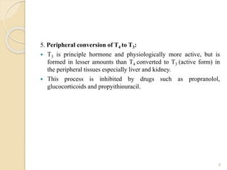 5. Peripheral conversion of T4 to T3:
 T3 is principle hormone and physiologically more active, but is
formed in lesser amounts than T4 converted to T3 (active form) in
the peripheral tissues especially liver and kidney.
 This process is inhibited by drugs such as propranolol,
glucocorticoids and propyithiouracil.
9
 