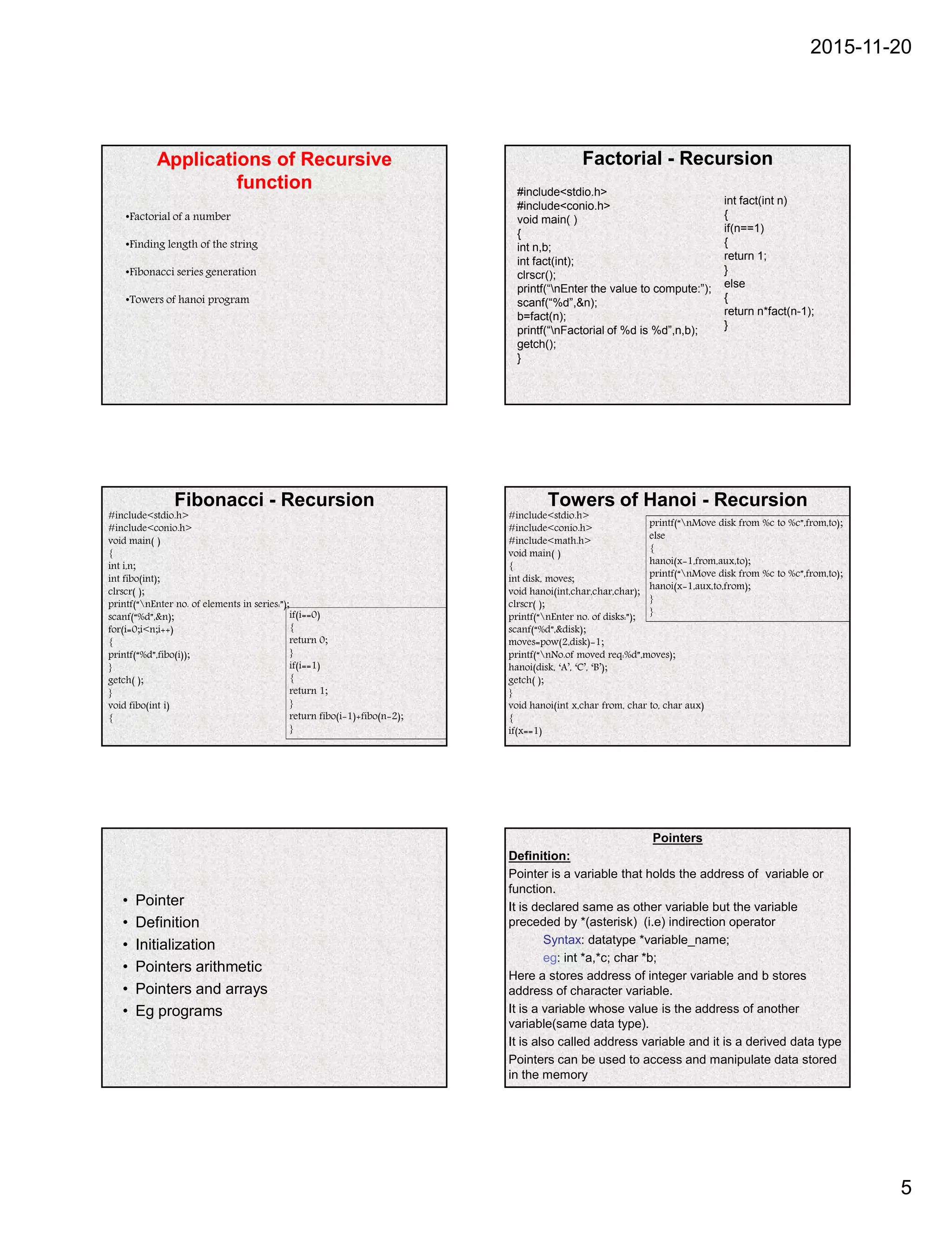 2015-11-20
5
Applications of Recursive
function
•Factorial of a number
•Finding length of the string
•Fibonacci series generation
•Towers of hanoi program
Factorial - Recursion
#include<stdio.h>
#include<conio.h>
void main( )
{
int n,b;
int fact(int);
clrscr();
printf(“nEnter the value to compute:”);
scanf(“%d”,&n);
b=fact(n);
printf(“nFactorial of %d is %d”,n,b);
getch();
}
int fact(int n)
{
if(n==1)
{
return 1;
}
else
{
return n*fact(n-1);
}
Fibonacci - Recursion
#include<stdio.h>
#include<conio.h>
void main( )
{
int i,n;
int fibo(int);
clrscr( );
printf(“nEnter no. of elements in series:”);
scanf(“%d”,&n);
for(i=0;i<n;i++)
{
printf(“%d”,fibo(i));
}
getch( );
}
void fibo(int i)
{
if(i==0)
{
return 0;
}
if(i==1)
{
return 1;
}
return fibo(i-1)+fibo(n-2);
}
Towers of Hanoi - Recursion
#include<stdio.h>
#include<conio.h>
#include<math.h>
void main( )
{
int disk, moves;
void hanoi(int,char,char,char);
clrscr( );
printf(“nEnter no. of disks:”);
scanf(“%d”,&disk);
moves=pow(2,disk)-1;
printf(“nNo.of moved req:%d”,moves);
hanoi(disk, ‘A’, ‘C’, ‘B’);
getch( );
}
void hanoi(int x,char from, char to, char aux)
{
if(x==1)
printf(“nMove disk from %c to %c”,from,to);
else
{
hanoi(x-1,from,aux,to);
printf(“nMove disk from %c to %c”,from,to);
hanoi(x-1,aux,to,from);
}
}
• Pointer
• Definition
• Initialization
• Pointers arithmetic
• Pointers and arrays
• Eg programs
Pointers
Definition:
Pointer is a variable that holds the address of variable or
function.
It is declared same as other variable but the variable
preceded by *(asterisk) (i.e) indirection operator
Syntax: datatype *variable_name;
eg: int *a,*c; char *b;
Here a stores address of integer variable and b stores
address of character variable.
It is a variable whose value is the address of another
variable(same data type).
It is also called address variable and it is a derived data type
Pointers can be used to access and manipulate data stored
in the memory
 