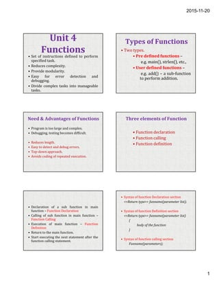 2015-11-20
1
Unit 4
Functions
• Set of instructions defined to perform
specified task.
• Reduces complexity.
• Provide modularity.
• Easy for error detection and
debugging.
• Divide complex tasks into manageable
tasks.
Types of Functions
• Two types.
• Pre defined functions –
e.g. main(), strlen(), etc.,
• User defined functions –
e.g. add() – a sub-function
to perform addition.
Need & Advantages of Functions
• Program is too large and complex.
• Debugging, testing becomes difficult.
• Reduces length.
• Easy to detect and debug errors.
• Top-down approach.
• Avoids coding of repeated execution.
Three elements of Function
• Function declaration
• Function calling
• Function definition
• Declaration of a sub function in main
function – Function Declaration
• Calling of sub function in main function –
Function Calling
• Execution of main function – Function
Definition
• Return to the main function.
• Start executing the next statement after the
function calling statement.
• Syntax of function Declaration section
<<Return type>> funname(parameter list);
• Syntax of function Definition section
<<Return type>> funname(parameter list)
{
body of the function
}
• Syntax of function calling section
Funname(parameters);
 