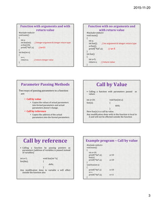 2015-11-20
3
Function with arguments and with
return value
#include<stdio.h>
void main()
{
int a;
int fun(int); //integer argument & integer return type
a=fun(10);
printf(“%d”,a); //a=11
}
int fun(int x)
{
x++;
return x; //return integer value
}
Function with no arguments and
with return value
#include<stdio.h>
void main()
{
int a;
int fun(); //no argument & integer return type
a=fun();
printf(“%d”,a); // a= 5
}
int fun()
{
int x=5;
return x; //return value
}
Parameter Passing Methods
Two ways of passing parameters to a function
are
• Call by value
• Copies the values of actual parameters
into formal parameters and actual
parameters doesn’t change.
• Call by reference
• Copies the address of the actual
parameters into the formal parameters.
Call by Value
• Calling a function with parameters passed as
values
int a=10; void fun(int a)
fun(a); {
defn;
}
Here fun(a) is a call by value.
Any modification done with in the function is local to
it and will not be effected outside the function
Call by reference
• Calling a function by passing pointers as
parameters (address of variables is passed instead
of variables)
int a=1; void fun(int *x)
fun(&a); {
defn;
}
Any modification done to variable a will effect
outside the function also
Example program – Call by value
#include<stdio.h>
void main()
{
int a=10;
printf(“%d”,a); a=10
fun(a);
printf(“%d”,a); a=10
}
void fun(int x)
{
printf(“%d”,x) x=10
x++;
printf(“%d”,x); x=11
}
 