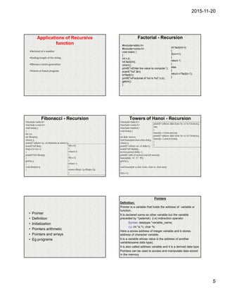 2015-11-20
5
Applications of Recursive
function
•Factorial of a number
•Finding length of the string
•Fibonacci series generation
•Towers of hanoi program
Factorial - Recursion
#include<stdio.h>
#include<conio.h>
void main( )
{
int n,b;
int fact(int);
clrscr();
printf(“nEnter the value to compute:”);
scanf(“%d”,&n);
b=fact(n);
printf(“nFactorial of %d is %d”,n,b);
getch();
}
int fact(int n)
{
if(n==1)
{
return 1;
}
else
{
return n*fact(n-1);
}
Fibonacci - Recursion
#include<stdio.h>
#include<conio.h>
void main( )
{
int i,n;
int fibo(int);
clrscr( );
printf(“nEnter no. of elements in series:”);
scanf(“%d”,&n);
for(i=0;i<n;i++)
{
printf(“%d”,fibo(i));
}
getch( );
}
void fibo(int i)
{
if(i==0)
{
return 0;
}
if(i==1)
{
return 1;
}
return fibo(i-1)+fibo(n-2);
}
Towers of Hanoi - Recursion
#include<stdio.h>
#include<conio.h>
#include<math.h>
void main( )
{
int disk, moves;
void hanoi(int,char,char,char);
clrscr( );
printf(“nEnter no. of disks:”);
scanf(“%d”,&disk);
moves=pow(2,disk)-1;
printf(“nNo.of moved req:%d”,moves);
hanoi(disk, ‘A’, ‘C’, ‘B’);
getch( );
}
void hanoi(int x,char from, char to, char aux)
{
if(x==1)
printf(“nMove disk from %c to %c”,from,to);
else
{
hanoi(x-1,from,aux,to);
printf(“nMove disk from %c to %c”,from,to);
hanoi(x-1,aux,to,from);
}
}
• Pointer
• Definition
• Initialization
• Pointers arithmetic
• Pointers and arrays
• Eg programs
Pointers
Definition:
Pointer is a variable that holds the address of variable or
function.
It is declared same as other variable but the variable
preceded by *(asterisk) (i.e) indirection operator
Syntax: datatype *variable_name;
eg: int *a,*c; char *b;
Here a stores address of integer variable and b stores
address of character variable.
It is a variable whose value is the address of another
variable(same data type).
It is also called address variable and it is a derived data type
Pointers can be used to access and manipulate data stored
in the memory
 