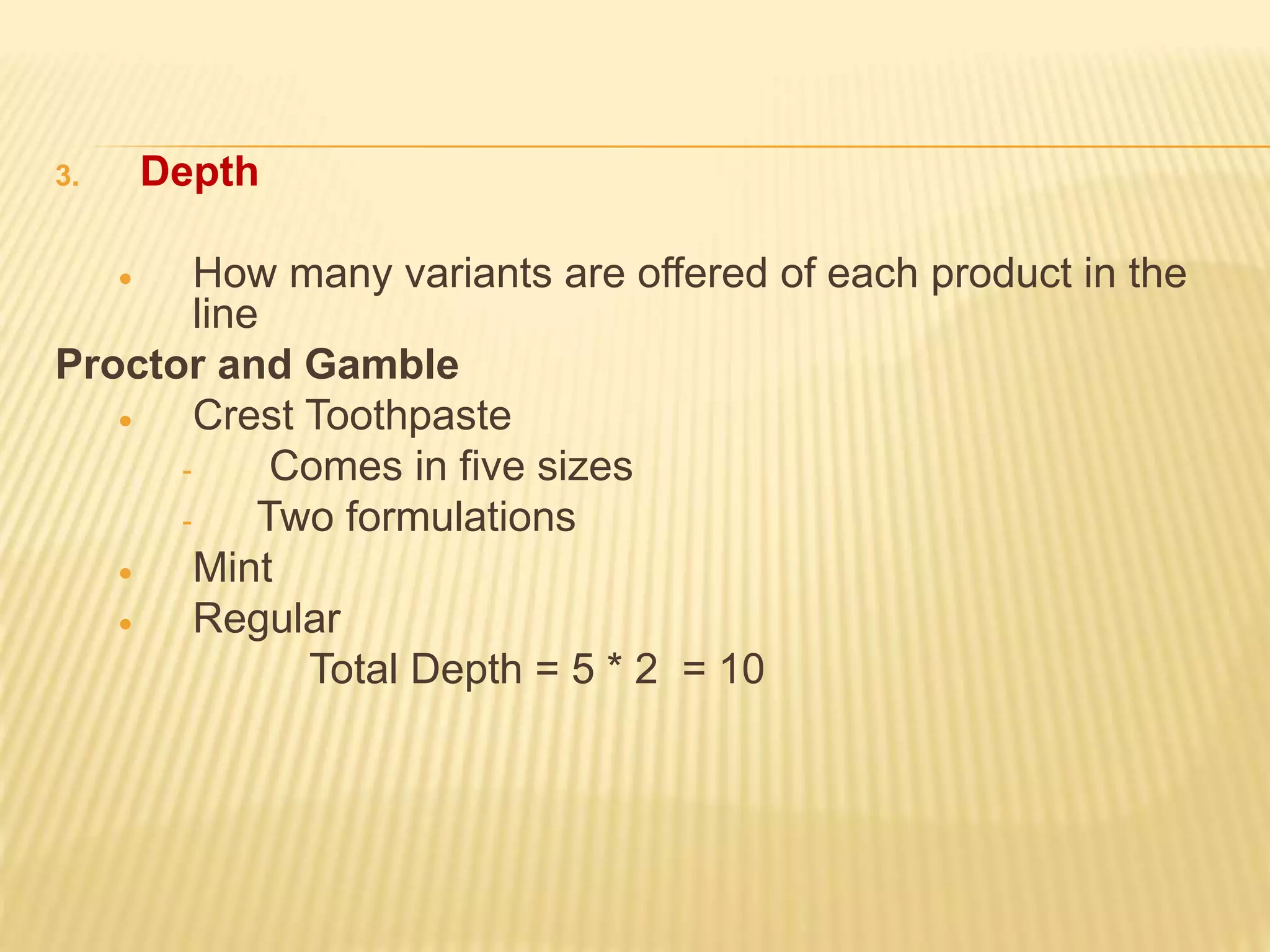 3. Depth
 How many variants are offered of each product in the
line
Proctor and Gamble
 Crest Toothpaste
- Comes in five sizes
- Two formulations
 Mint
 Regular
Total Depth = 5 * 2 = 10
 