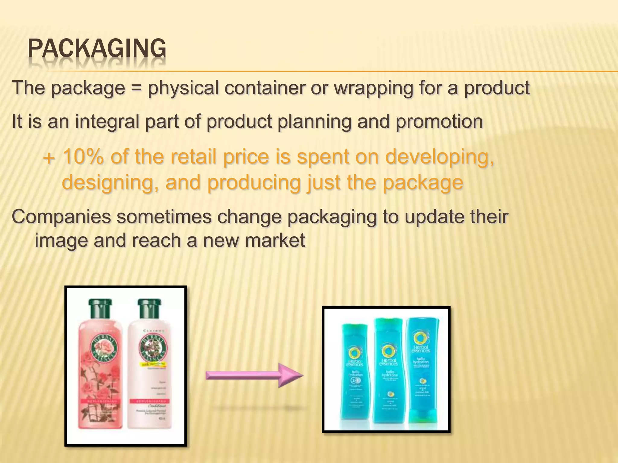 PACKAGING
The package = physical container or wrapping for a product
It is an integral part of product planning and promotion
 10% of the retail price is spent on developing,
designing, and producing just the package
Companies sometimes change packaging to update their
image and reach a new market
 
