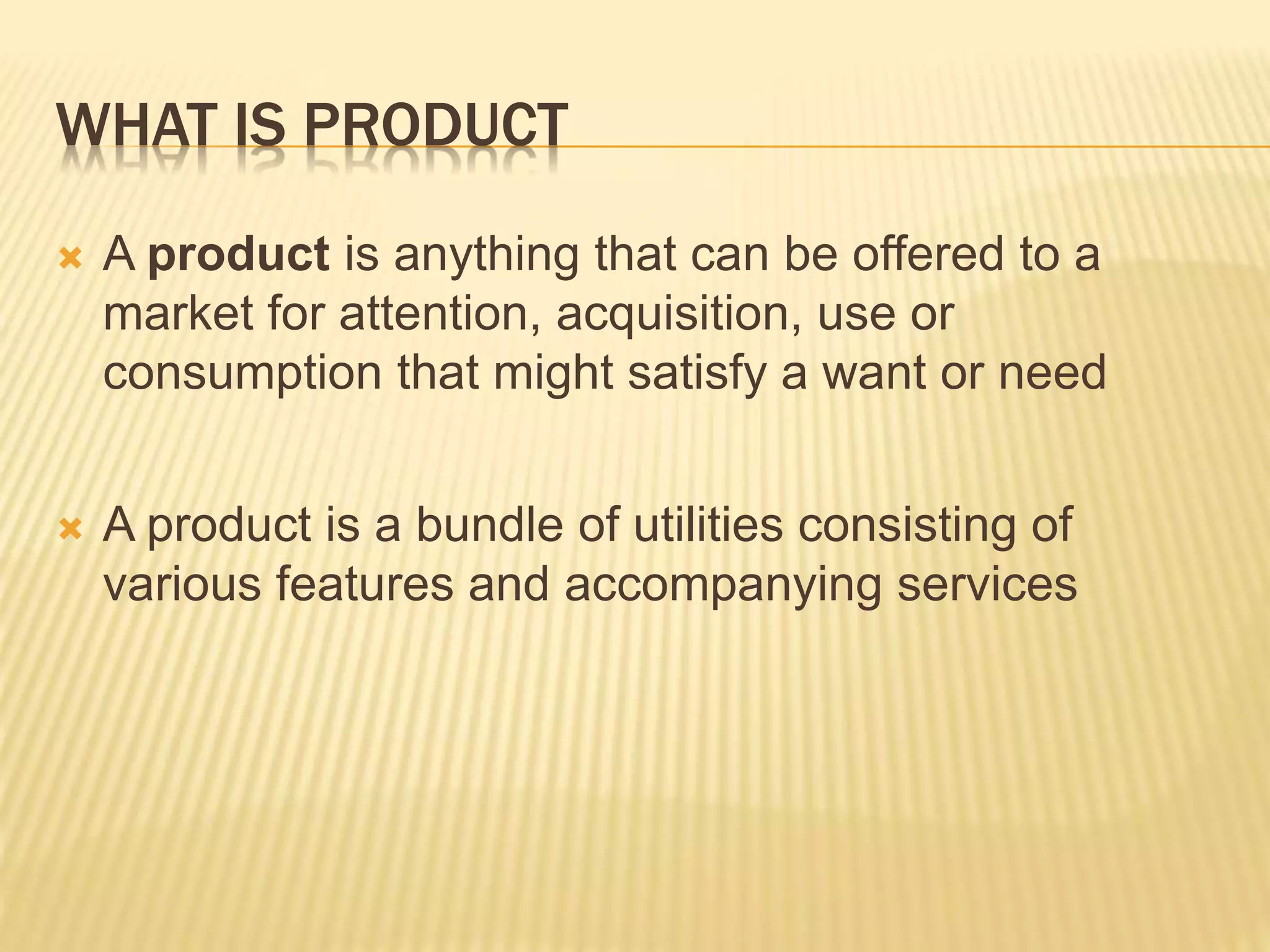 WHAT IS PRODUCT
 A product is anything that can be offered to a
market for attention, acquisition, use or
consumption that might satisfy a want or need
 A product is a bundle of utilities consisting of
various features and accompanying services
 