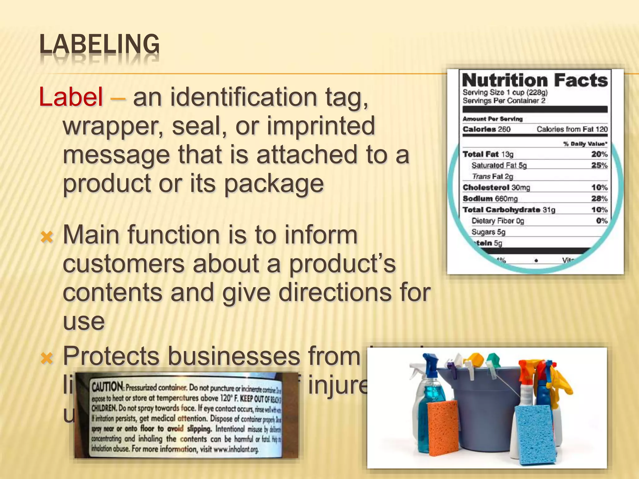 LABELING
Label – an identification tag,
wrapper, seal, or imprinted
message that is attached to a
product or its package
 Main function is to inform
customers about a product’s
contents and give directions for
use
 Protects businesses from legal
liability if someone if injured while
using the product
 