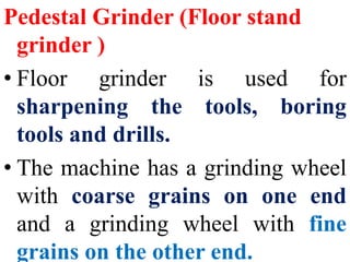 Pedestal Grinder (Floor stand
grinder )
• Floor grinder is used for
sharpening the tools, boring
tools and drills.
• The machine has a grinding wheel
with coarse grains on one end
and a grinding wheel with fine
grains on the other end.
 