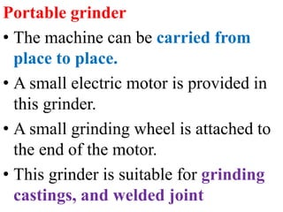 Portable grinder
• The machine can be carried from
place to place.
• A small electric motor is provided in
this grinder.
• A small grinding wheel is attached to
the end of the motor.
• This grinder is suitable for grinding
castings, and welded joint
 