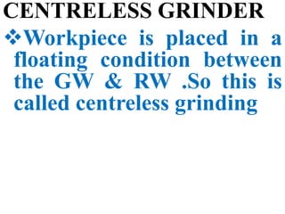 CENTRELESS GRINDER
Workpiece is placed in a
floating condition between
the GW & RW .So this is
called centreless grinding
 