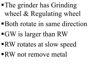 The grinder has Grinding
wheel & Regulating wheel
Both rotate in same direction
GW is larger than RW
RW rotates at slow speed
RW not remove metal
 