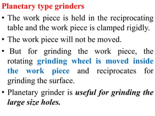 Planetary type grinders
• The work piece is held in the reciprocating
table and the work piece is clamped rigidly.
• The work piece will not be moved.
• But for grinding the work piece, the
rotating grinding wheel is moved inside
the work piece and reciprocates for
grinding the surface.
• Planetary grinder is useful for grinding the
large size holes.
 