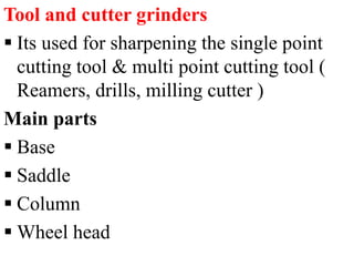 Tool and cutter grinders
 Its used for sharpening the single point
cutting tool & multi point cutting tool (
Reamers, drills, milling cutter )
Main parts
 Base
 Saddle
 Column
 Wheel head
 