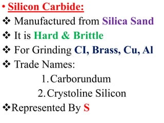 • Silicon Carbide:
 Manufactured from Silica Sand
 It is Hard & Brittle
 For Grinding CI, Brass, Cu, Al
 Trade Names:
1.Carborundum
2.Crystoline Silicon
Represented By S
 