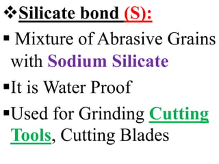 Silicate bond (S):
 Mixture of Abrasive Grains
with Sodium Silicate
It is Water Proof
Used for Grinding Cutting
Tools, Cutting Blades
 