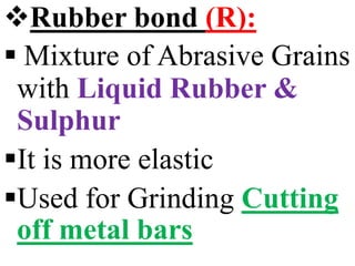 Rubber bond (R):
 Mixture of Abrasive Grains
with Liquid Rubber &
Sulphur
It is more elastic
Used for Grinding Cutting
off metal bars
 