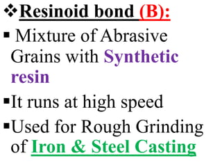 Resinoid bond (B):
 Mixture of Abrasive
Grains with Synthetic
resin
It runs at high speed
Used for Rough Grinding
of Iron & Steel Casting
 