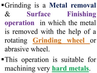 Grinding is a Metal removal
& Surface Finishing
operation in which the metal
is removed with the help of a
rotating Grinding wheel or
abrasive wheel.
This operation is suitable for
machining very hard metals.
 