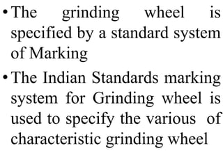 •The grinding wheel is
specified by a standard system
of Marking
•The Indian Standards marking
system for Grinding wheel is
used to specify the various of
characteristic grinding wheel
 