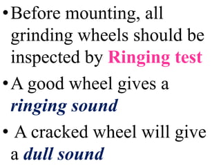 •Before mounting, all
grinding wheels should be
inspected by Ringing test
•A good wheel gives a
ringing sound
• A cracked wheel will give
a dull sound
 