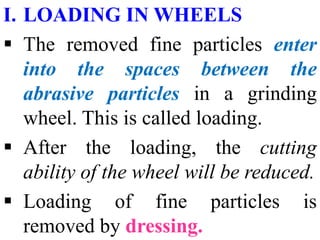 I. LOADING IN WHEELS
 The removed fine particles enter
into the spaces between the
abrasive particles in a grinding
wheel. This is called loading.
 After the loading, the cutting
ability of the wheel will be reduced.
 Loading of fine particles is
removed by dressing.
 