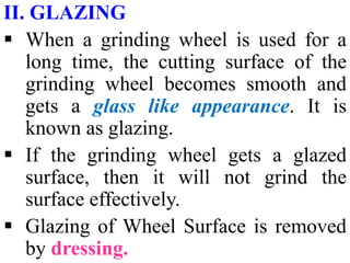 II. GLAZING
 When a grinding wheel is used for a
long time, the cutting surface of the
grinding wheel becomes smooth and
gets a glass like appearance. It is
known as glazing.
 If the grinding wheel gets a glazed
surface, then it will not grind the
surface effectively.
 Glazing of Wheel Surface is removed
by dressing.
 