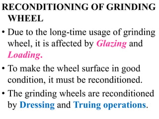 RECONDITIONING OF GRINDING
WHEEL
• Due to the long-time usage of grinding
wheel, it is affected by Glazing and
Loading.
• To make the wheel surface in good
condition, it must be reconditioned.
• The grinding wheels are reconditioned
by Dressing and Truing operations.
 