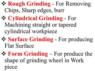  Rough Grinding - For Removing
Chips, Sharp edges, burr
 Cylindrical Grinding - For
Machining straight or tapered
cylindrical workpiece
 Surface Grinding - For producing
Flat Surface
 Form Grinding – For produce the
shape of grinding wheel in Work
piece
 
