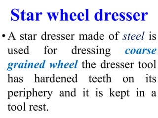 Star wheel dresser
•A star dresser made of steel is
used for dressing coarse
grained wheel the dresser tool
has hardened teeth on its
periphery and it is kept in a
tool rest.
 