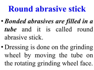 Round abrasive stick
• Bonded abrasives are filled in a
tube and it is called round
abrasive stick.
• Dressing is done on the grinding
wheel by moving the tube on
the rotating grinding wheel face.
 