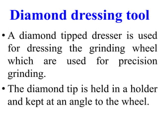 Diamond dressing tool
• A diamond tipped dresser is used
for dressing the grinding wheel
which are used for precision
grinding.
• The diamond tip is held in a holder
and kept at an angle to the wheel.
 