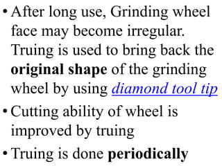 • After long use, Grinding wheel
face may become irregular.
Truing is used to bring back the
original shape of the grinding
wheel by using diamond tool tip
• Cutting ability of wheel is
improved by truing
• Truing is done periodically
 
