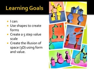  I can:
 Use shapes to create
forms
 Create a 5 step value
scale
 Create the illusion of
space (3D) using form
and value.
 
