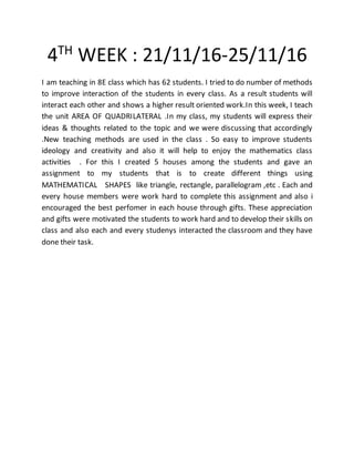 4TH
WEEK : 21/11/16-25/11/16
I am teaching in 8E class which has 62 students. I tried to do number of methods
to improve interaction of the students in every class. As a result students will
interact each other and shows a higher result oriented work.In this week, I teach
the unit AREA OF QUADRILATERAL .In my class, my students will express their
ideas & thoughts related to the topic and we were discussing that accordingly
.New teaching methods are used in the class . So easy to improve students
ideology and creativity and also it will help to enjoy the mathematics class
activities . For this I created 5 houses among the students and gave an
assignment to my students that is to create different things using
MATHEMATICAL SHAPES like triangle, rectangle, parallelogram ,etc . Each and
every house members were work hard to complete this assignment and also i
encouraged the best perfomer in each house through gifts. These appreciation
and gifts were motivated the students to work hard and to develop their skills on
class and also each and every studenys interacted the classroom and they have
done their task.