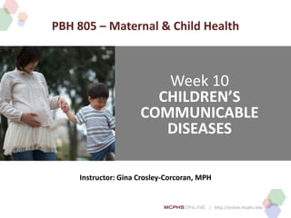 | http://online.mcphs.edu
Week 10
CHILDREN’S
COMMUNICABLE
DISEASES
Instructor: Gina Crosley-Corcoran, MPH
PBH 805 – Maternal & Child Health
 