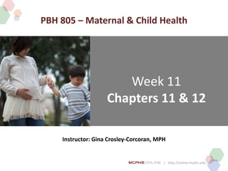 | http://online.mcphs.edu
Week 11
Chapters 11 & 12
Instructor: Gina Crosley-Corcoran, MPH
PBH 805 – Maternal & Child Health
 
