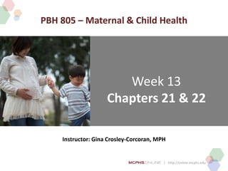 | http://online.mcphs.edu
Week 13
Chapters 21 & 22
Instructor: Gina Crosley-Corcoran, MPH
PBH 805 – Maternal & Child Health
 