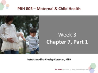 | http://online.mcphs.edu
Week 3
Chapter 7, Part 1
Instructor: Gina Crosley-Corcoran, MPH
PBH 805 – Maternal & Child Health
 