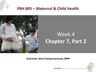 | http://online.mcphs.edu
Week 4
Chapter 7, Part 2
Instructor: Gina Crosley-Corcoran, MPH
PBH 805 – Maternal & Child Health
 
