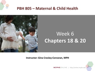 | http://online.mcphs.edu
Week 6
Chapters 18 & 20
Instructor: Gina Crosley-Corcoran, MPH
PBH 805 – Maternal & Child Health
 