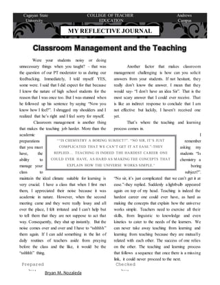 Were your students noisy or doing
unnecessary things when you taught? – that was
the question of our PT moderator to us during our
feedbacking. Immediately, I told myself YES,
some were. I said that I did expect for that because
I know the nature of high school students for the
reason that I was once too. But I was stunned when
he followed up his sentence by saying “Now you
know how I feel?”. I shrugged my shoulders and I
realized that he’s right and I feel sorry for myself.
Classroom management is another thing
that makes the teaching job harder. More than the
academic
preparations
that you must
have, the
ability to
manage your
class to
maintain the ideal climate suitable for learning is
very crucial. I have a class that when I first met
them, I appreciated their noise because it was
academic in nature. However, when the second
meeting came and they were really lousy and all
over the place, I felt irritated and I can’t help but
to tell them that they are not suppose to act that
way. Consequently, they shut up instantly. But the
noise comes over and over and I have to “sshhhh”
them again. If I can add something in the list of
daily routines of teachers aside from praying
before the class and the like, it would be the
“sshhhh” thing.
Another factor that makes classroom
management challenging is how can you solicit
answers from your students. If not hesitant, they
really don’t know the answer. I mean that they
would say- “I don’t have an idea Sir”. That is the
most scary answer that I could ever receive. That
is like an indirect response to conclude that I am
not effective but luckily, I haven’t received one
yet.
That’s where the teaching and learning
process comes in.
I
remember
asking my
students “Is
chemistry a
boring
subject?”.
“No sir, it’s just complicated that we can’t get it at
ease.”-they replied. Suddenly a lightbulb appeared
again on top of my head. Teaching is indeed the
hardest career one could ever have, as hard as
making the concepts that explain how the universe
works simple. Teachers need to exercise all their
skills, from linguistic to knowledge and even
kinetics to cater to the needs of the learners. We
can never take away teaching from learning and
learning from teaching because they are mutually
related with each other. The success of one relies
on the other. The teaching and learning process
that follows a sequence that once there is a missing
link, it could never proceed to the next.
MY REFLECTIVE JOURNAL
Cagayan State COLLEGE OF TEACHER Andrews
University EDUCATION Campus
Classroom Management and the Teaching
Learning Process
Checked
by:Bryan M. Nozaleda
Prepared
by:
““IS CHEMISTRY A BORING SUBJECT?”. “NO SIR, IT’S JUST
COMPLICATED THAT WE CAN’T GET IT AT EASE.”-THEY
REPLIED… TEACHING IS INDEED THE HARDEST CAREER ONE
COULD EVER HAVE, AS HARD AS MAKING THE CONCEPTS THAT
EXPLAIN HOW THE UNIVERSE WORKS SIMPLE.”
 
