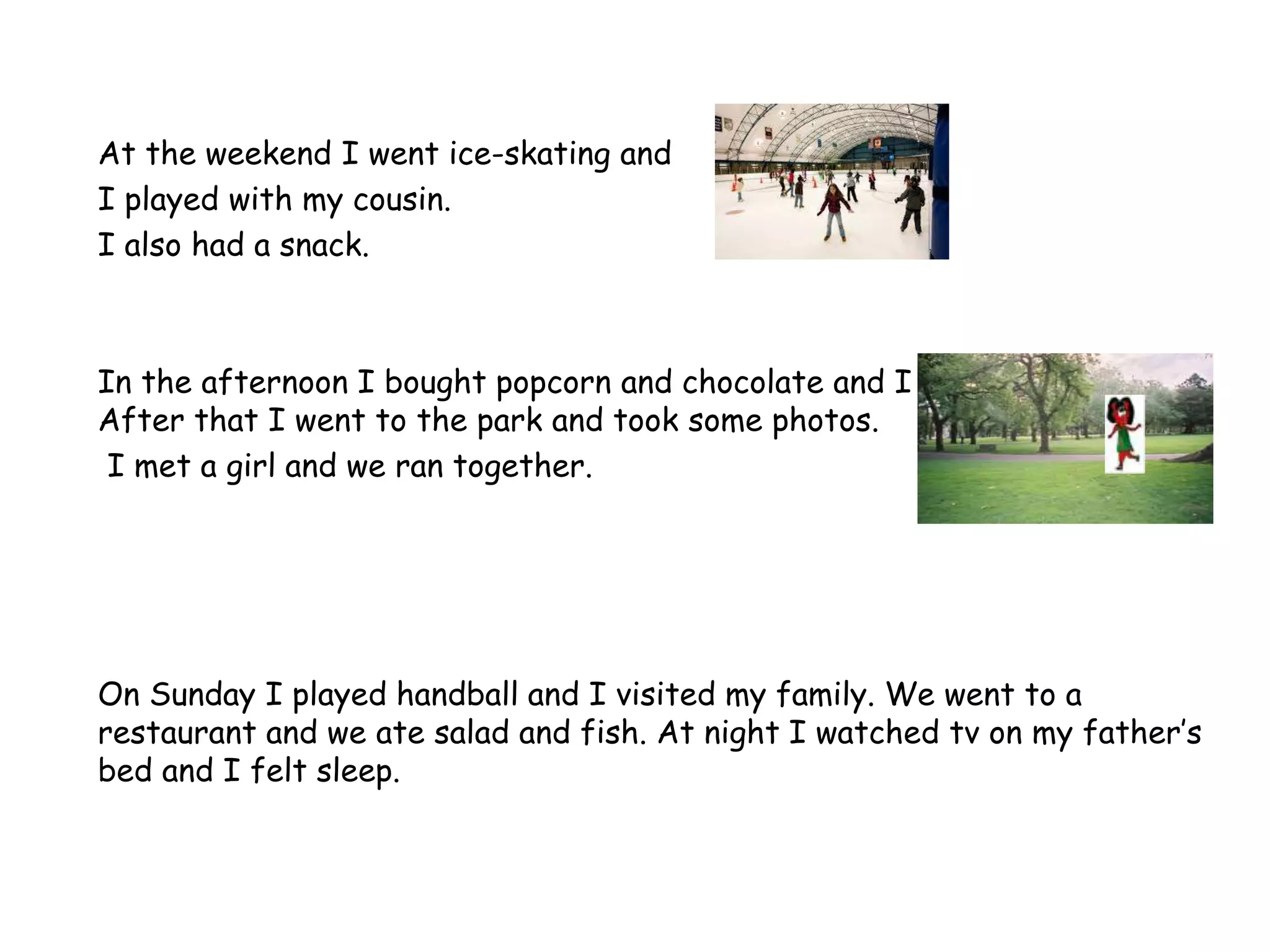 At the weekend I went ice-skating and
I played with my cousin.
I also had a snack.
In the afternoon I bought popcorn and chocolate and I watched a film.
After that I went to the park and took some photos.
I met a girl and we ran together.
On Sunday I played handball and I visited my family. We went to a
restaurant and we ate salad and fish. At night I watched tv on my father’s
bed and I felt sleep.