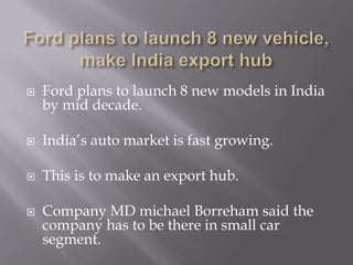 Ford plans to launch 8 new vehicle, make India export hubFord plans to launch 8 new models in India by mid decade.India’s auto market is fast growing.This is to make an export hub.Company MD michaelBorreham said the company has to be there in small car segment.